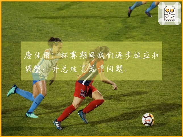 唐佳丽：杯赛期间我们逐步适应和调整，并总结了若干问题。