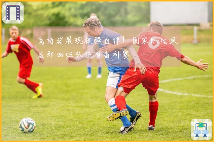 高诗岩展现极强自律！国家队结束后即回归队伍准备补赛