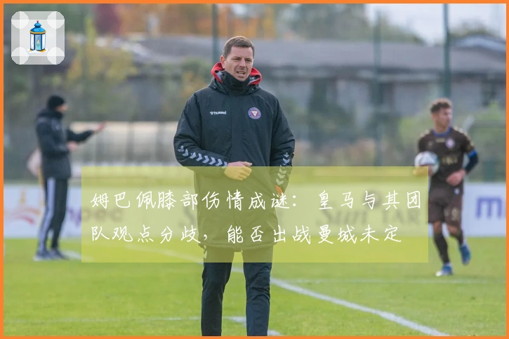 姆巴佩膝部伤情成谜：皇马与其团队观点分歧，能否出战曼城未定