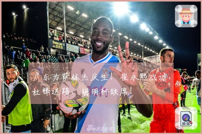 广东为萨林杰庆生！崔永熙戏谑，杜锋送踢，胡明轩缺席！