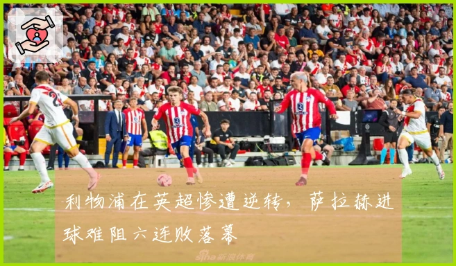 利物浦在英超惨遭逆转，萨拉赫进球难阻六连败落幕