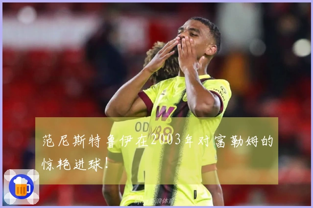 范尼斯特鲁伊在2003年对富勒姆的惊艳进球！