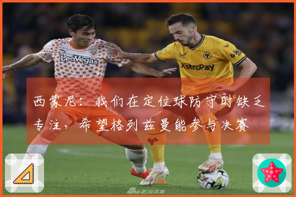 西蒙尼：我们在定位球防守时缺乏专注，希望格列兹曼能参与决赛