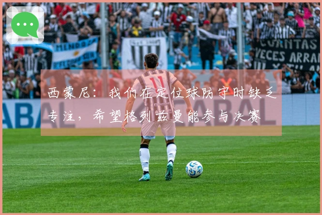 西蒙尼：我们在定位球防守时缺乏专注，希望格列兹曼能参与决赛