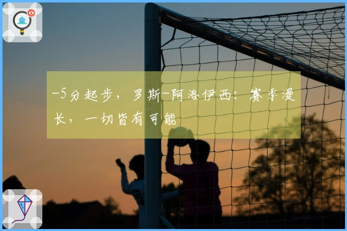 -5分起步，罗斯-阿洛伊西：赛季漫长，一切皆有可能