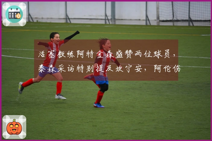 活塞教练阿特金森盛赞两位球员，泰森采访特别提及坎宁安，阿伦伤情恢复良好！