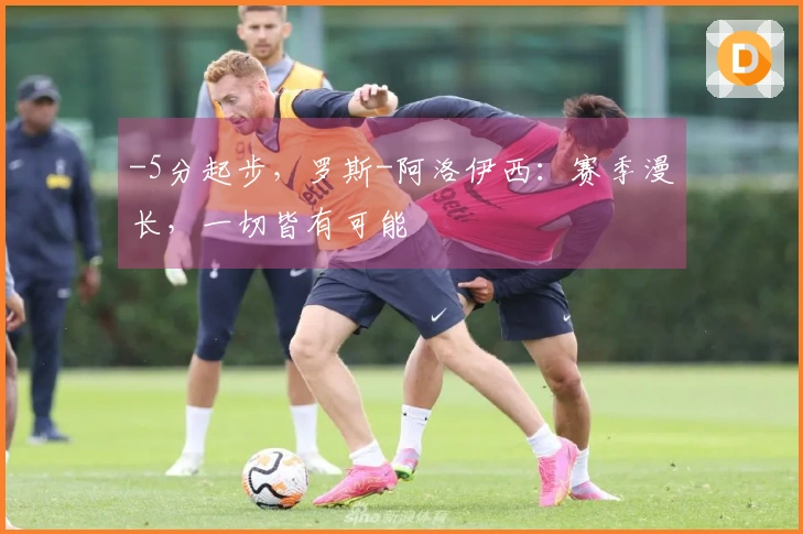 -5分起步，罗斯-阿洛伊西：赛季漫长，一切皆有可能