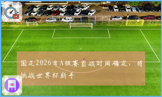 国足2026年A级赛首战时间确定，将挑战世界杯新手