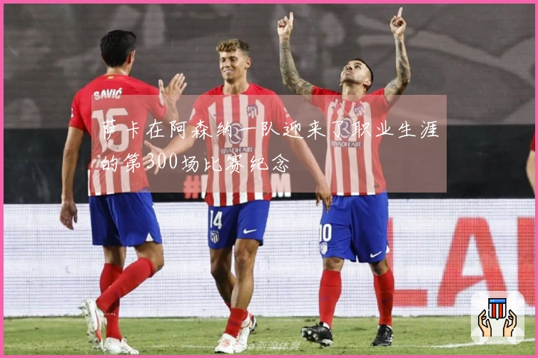 萨卡在阿森纳一队迎来了职业生涯的第300场比赛纪念