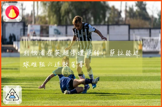 利物浦在英超惨遭逆转，萨拉赫进球难阻六连败落幕
