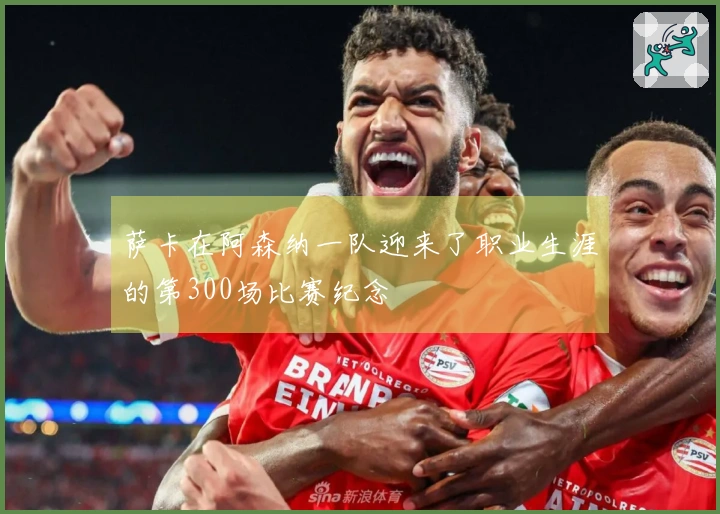 萨卡在阿森纳一队迎来了职业生涯的第300场比赛纪念